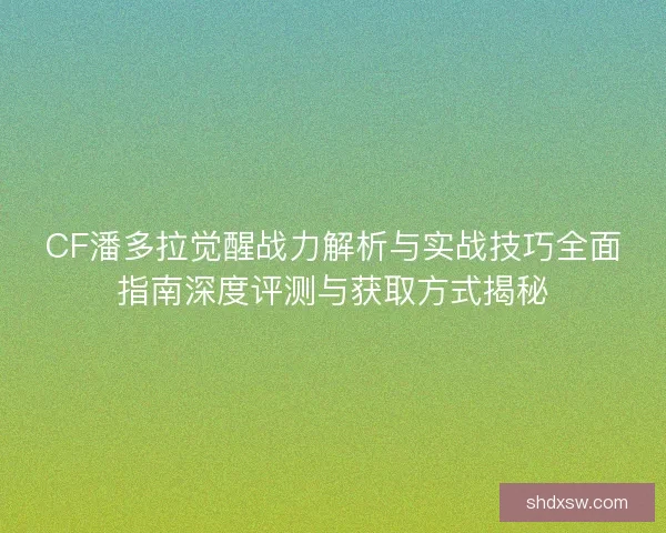 CF潘多拉觉醒战力解析与实战技巧全面指南深度评测与获取方式揭秘