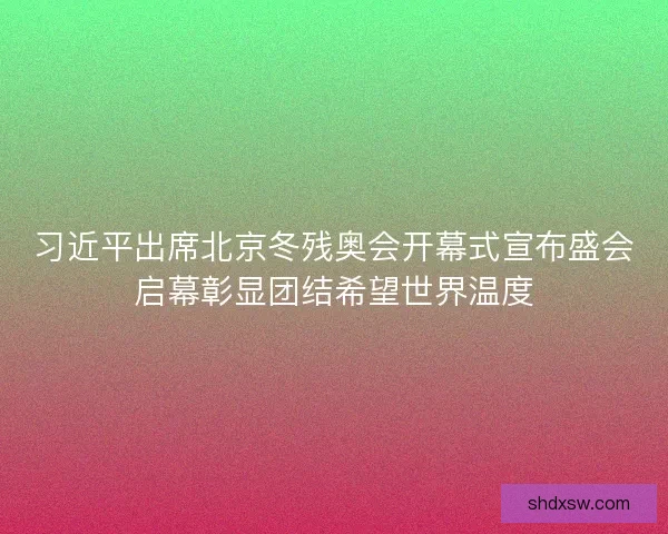 习近平出席北京冬残奥会开幕式宣布盛会启幕彰显团结希望世界温度