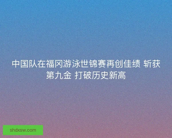 中国队在福冈游泳世锦赛再创佳绩 斩获第九金 打破历史新高