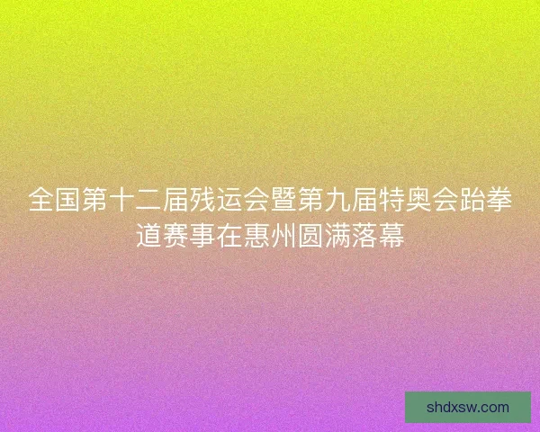 全国第十二届残运会暨第九届特奥会跆拳道赛事在惠州圆满落幕