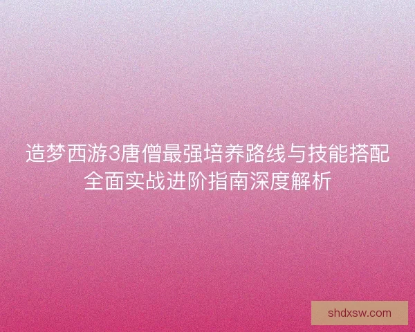 造梦西游3唐僧最强培养路线与技能搭配全面实战进阶指南深度解析