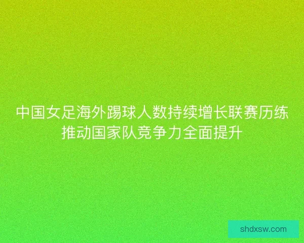 中国女足海外踢球人数持续增长联赛历练推动国家队竞争力全面提升