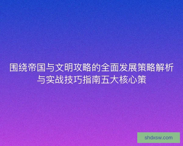 围绕帝国与文明攻略的全面发展策略解析与实战技巧指南五大核心策
