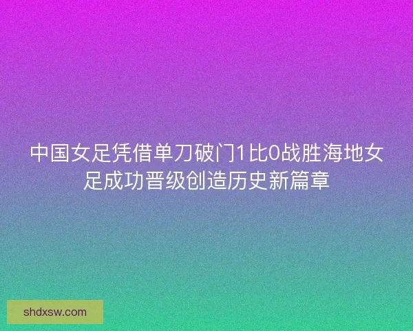 中国女足凭借单刀破门1比0战胜海地女足成功晋级创造历史新篇章