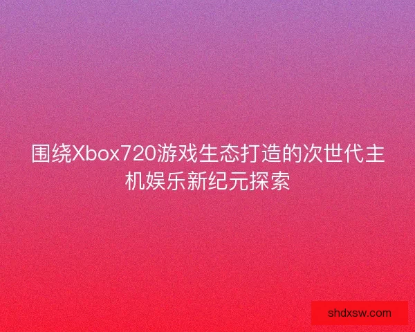 围绕Xbox720游戏生态打造的次世代主机娱乐新纪元探索